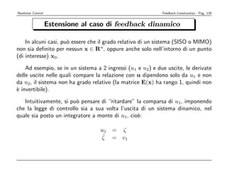 Nonlinear Control                                           Feedback Linearization - Pag. 130


                    Estensione al caso di feedback dinamico

    In alcuni casi, pu` essere che il grado relativo di un sistema (SISO o MIMO)
                      o
non sia deﬁnito per nessun x ∈ Rn, oppure anche solo nell’intorno di un punto
(di interesse) x0.

    Ad esempio, se in un sistema a 2 ingressi (u1 e u2) e due uscite, le derivate
delle uscite nelle quali compare la relazione con u dipendono solo da u1 e non
da u2, il sistema non ha grado relativo (la matrice E(x) ha rango 1, quindi non
` invertibile).
e

   Intuitivamente, si pu` pensare di “ritardare” la comparsa di u1, imponendo
                        o
che la legge di controllo sia a sua volta l’uscita di un sistema dinamico, nel
quale sia posto un integratore a monte di u1, cio`:
                                                  e

                                    u1 = ζ
                                     ˙
                                    ζ = v1
 