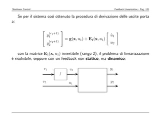 Nonlinear Control                                                   Feedback Linearization - Pag. 131


     Se per il sistema cos` ottenuto la procedura di derivazione delle uscite porta
                          ı
a:

                                   
                          (r +1)
                         y1 1                                  u1
                                                               ˙
                                    = g(x, u1) + E1(x, u1)
                          (r2 +1)                              u2
                         y2

    con la matrice E1(x, u1) invertibile (rango 2), il problema di linearizzazione
` risolvibile, seppure con un feedback non statico, ma dinamico:
e

                    v1                  u1                     y1


                    v2                  u1                     y2
 