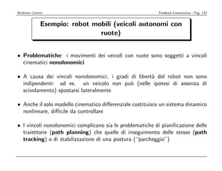 Nonlinear Control                                         Feedback Linearization - Pag. 133


               Esempio: robot mobili (veicoli autonomi con
                                ruote)


• Problematiche: i movimenti dei veicoli con ruote sono soggetti a vincoli
  cinematici nonolonomici

• A causa dei vincoli nonolonomici, i gradi di libert` del robot non sono
                                                     a
  indipendenti: ad es. un veicolo non pu` (nelle ipotesi di assenza di
                                            o
  scivolamento) spostarsi lateralmente

• Anche il solo modello cinematico diﬀerenziale costituisce un sistema dinamico
  nonlineare, diﬃcile da controllare

• I vincoli nonolonomici complicano sia le problematiche di pianiﬁcazione delle
  traiettorie (path planning) che quelle di inseguimento delle stesse (path
  tracking) o di stabilizzazione di una postura (“parcheggio”)
 