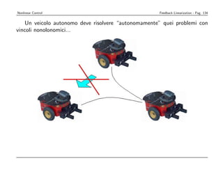 Nonlinear Control                                         Feedback Linearization - Pag. 134
                                          The Central Issue
           Un veicolo autonomo deve risolvere “autonomamente” quei problemi con
due    vincoli nonolonomici...
      to the presence of wheels, a WMR cannot move sideways




this is the rolling without slipping constraint, a special case of nonholonomic behavior



G. Oriolo     Mobile Robotics: Control Problems — Introduction                                       3
 