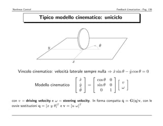 Nonlinear Control                                           Feedback Linearization - Pag. 136


                            Tipico modello cinematico: uniciclo
al example of nonholonomy: the rolling disk




                               y                          θ


                                          x

alized coordinates q = (x, y,velocit` laterale sempre nulla ⇒ x sin θ − y cos θ = 0
          Vincolo cinematico: θ) a                             ˙        ˙
                                                            
                                            x
                                            ˙         cos θ 0      y˙
rolling nonholonomic constraint           y θ =  sin = 0  v = tan θ
                   Modello cinematico x sin − y cos θ θ 0
                                        ˙ ˙       ˙
                                             ˙                     ω
                                                                   ˙
                                                                   x
                                            θ           0    1
e velocities are contained in the null space of the constraint matrix
                                                                     ˙
      con v = driving velocity e ω = steering velocity. In forma compatta q = G( v, con le 
                                                                                q)       
      ovvie sostituzioni q = [x y θ]T e v = [u ω]T                   cos θ            0 
(q) = (sin θ − cos θ 0)              =⇒         N (aT (q)) = span  sin θ  ,  0 
                                                                           0          1 

onﬁguration q = (x , y , θ ) can be reached:
 