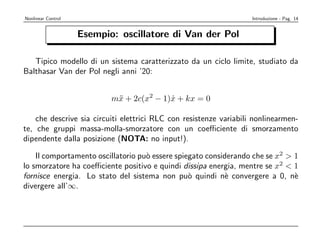 Nonlinear Control                                                   Introduzione - Pag. 14


                    Esempio: oscillatore di Van der Pol

   Tipico modello di un sistema caratterizzato da un ciclo limite, studiato da
Balthasar Van der Pol negli anni ’20:


                           m¨ + 2c(x2 − 1)x + kx = 0
                            x             ˙

    che descrive sia circuiti elettrici RLC con resistenze variabili nonlinearmen-
te, che gruppi massa-molla-smorzatore con un coeﬃciente di smorzamento
dipendente dalla posizione (NOTA: no input!).

    Il comportamento oscillatorio pu` essere spiegato considerando che se x2 > 1
                                    o
lo smorzatore ha coeﬃciente positivo e quindi dissipa energia, mentre se x2 < 1
fornisce energia. Lo stato del sistema non pu` quindi n` convergere a 0, n`
                                                 o          e                  e
divergere all’∞.
 
