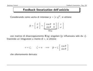 Nonlinear Control                                              Feedback Linearization - Pag. 138


                    Feedback linearization dell’uniciclo

    Considerando come uscita di interesse y = [x y]T , si ottiene:

                              x
                              ˙         cos θ 0        v
                         ˙
                         y=        =
                              y
                              ˙         sin θ 0        ω
                                          E(q)


    con matrice di disaccoppiamento E(q) singolare (y inﬂuenzata solo da v).
Inserendo un integratore a monte di v, si ottiene:


                              ˙                        cos θ
                     v = ζ,   ζ=a      =⇒        ˙
                                                 y=ζ
                                                       sin θ

    che ulteriormente derivata:
 