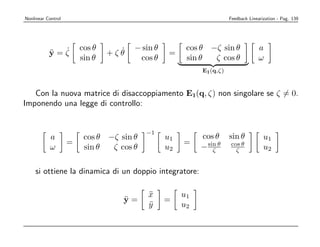 Nonlinear Control                                                    Feedback Linearization - Pag. 139




             ˙          cos θ     ˙   − sin θ         cos θ −ζ sin θ               a
           ¨
           y=ζ                  +ζθ              =
                        sin θ          cos θ          sin θ  ζ cos θ               ω
                                                          E1 (q,ζ)



   Con la nuova matrice di disaccoppiamento E1(q, ζ) non singolare se ζ = 0.
Imponendo una legge di controllo:


                                          −1
           a             cos θ −ζ sin θ         u1        cos θ      sin θ           u1
                    =                                =
           ω             sin θ  ζ cos θ         u2        − sin θ
                                                              ζ
                                                                     cos θ
                                                                       ζ             u2

    si ottiene la dinamica di un doppio integratore:

                                          x
                                          ¨          u1
                                   ¨
                                   y=           =
                                          y
                                          ¨          u2
 