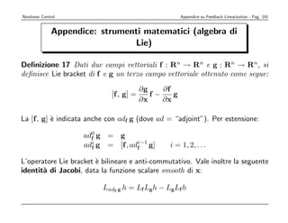 Nonlinear Control                                    Appendice su Feedback Linearization - Pag. 141


               Appendice: strumenti matematici (algebra di
                                 Lie)

Deﬁnizione 17 Dati due campi vettoriali f : Rn → Rn e g : Rn → Rn, si
deﬁnisce Lie bracket di f e g un terzo campo vettoriale ottenuto come segue:

                                        ∂g    ∂f
                              [f , g] =    f−    g
                                        ∂x    ∂x

La [f , g] ` indicata anche con adf g (dove ad = “adjoint”). Per estensione:
           e

                      ad0 g = g
                        f
                      adi g = [f , adi−1 g]
                        f            f           i = 1, 2, . . .

L’operatore Lie bracket ` bilineare e anti-commutativo. Vale inoltre la seguente
                        e
identit` di Jacobi, data la funzione scalare smooth di x:
       a

                           Ladf g h = Lf Lg h − Lg Lf h
 