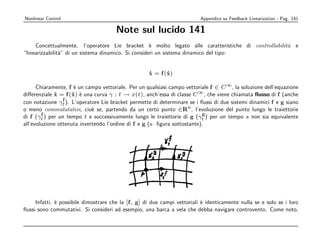ë«¹ ~Dð mU¡“ë¦Î
                      î   Îë      “ Å                ´ ~
                                                      •ƒ²   ¨ X pš ¦4’xƒ~² ¦pš ¨ X ”
                                                                ” Ì ” é ´ Ì ”                Ë „Ê      — É º –
                                                                                                        õ¦Àgëgê ¹
                                                         ü ” ‘ o” “ i i –m
                                                          piüößj•f——Dq‰q€D¤ijfi‰˜ ˆs¨D×wlã˜ ‘U6j„Ã@|
                                                                                   – — ‘ ” h ‘ yr ˆ – ˆ e     –  ” –
             yrr e ‘ ˆ ” w‘ r e “ È ” ‰
             siDumn’€jx’fD¨xt‘           –   w ˆ                                                 Çù ô ú õú ‚ ó } ó
                                                De ê DÕrx”9¦D|ŠuDà˜™xg4g6j¤n‹H1Ž x¡ñ ¦ót¢á„18p„ö Â
                                                      ‰ w   – m ” † –  ” û m e  – ”‘ ‚ ” h
ﬂussi sono commutativi. Si consideri ad esempio, una barca a vela che debba navigare controvento. Come noto,
              e                                                   hIgƒsÚ¦s
                                                                  Æ ¾À É Å  e
     Infatti, ` possibile dimostrare che la [f , g] di due campi vettoriali ` identicamente nulla se e solo se i loro
all’evoluzione ottenuta invertendo l’ordine di f e g (v. ﬁgura sottostante).
                                       ¥ ´ X #  “ u6 ”² 0 #   # #  –  ê u 6 '  ™ ©  # 0  # t  t 6 V   “ #
                                        bEv8†hÂ%bd)idAÎA0¡)'FÎ¡§c¦A†)ƒd¡)©CvA¹A8(()'f8¡A%A
di f (γt ) per un tempo t e successivamente lungo le traiettorie di g (γt ) per un tempo s non sia equivalente
        f                                                                  g
               # $ '  # t   ! ' V '  # i6 u Å # $6  ©™ – ™ © !  ©  2 # ‹ '   u  © '  #  0  ' # $6   ™
                „)ACvAf%S8)ƒ%)8EŒ„§Af)„Î‘)o)4%Œ£„¡8)U%vtA¹¡)S“H„§Af)©„«ê
                             e
o meno commutatativi, cio` se, partendo da un certo punto ∈Rn , l’evoluzione del punto lungo le traiettorie
                     !  ©  2 ‹ '   u  © ' u 6 © u  ' ~ 6 © @       $ ©  u 6   '    ' t  2 '™ #
             ™)©«)4%#Œ£ov8)ov§)¼0¡)»»7gz' Ad™zv§AA¦AAR¦¡A¯4)hEvtAoR%8)'
con notazione γt ). L’operatore Lie bracket permette di determinare se i ﬂussi di due sistemi dinamici f e g siano
                 f                                                                                                 ©   #
              ˙      ˙ e
                  i “ ° # 6 º – ë  # c 2 '  #6 ` ™ © u t   ' i  ' t  ! '  #  ©   # t t   ©   © @ © 
              …s86¡%S§aÀggê ¹ d))¡5¯8uj)Ãv§6¡A76¡)ˆf¦1AfpACvS¡Q¯v(j¥d186A86Ax)A¡@
diﬀerenziale x = f (x) ` una curva γ : t → x(t), anch’essa di classe C ∞ , che viene chiamata ﬂusso di f (anche
                      e
                u 6 V © ©™ # t  6 0 #  '   # '  # 2 ' 5 #6 ` ™ ©  #6  # @ ©  @ 26   # $ # u 26  ' 5 #
                 v7(p87d¯vAz§3%¦ACA¦ed)cA)¡R8uu)e%8AAdx)A¡¯§bd„©d)R§A)1Rvtƒt
      Chiaramente, f ` un campo vettoriale. Per un qualsiasi campo vettoriale f ∈ C ∞ , la soluzione dell’equazione
                                                                  ˙      ˙
                                                                  x = f (x)                       ü wr ”      – m ”
                                                                                                  Õx9sD|ƒD†
              e ” ˆ‘ e ‰‘ ‰ wr   –  m ” †  ” ˆ r – € ˜ –  ” û m e  ” ‘ ‚ ” h o yrr ˆ‘ Ä ü wr ”  – m ”
              Du¦iÆr záz¢j”9aD|ŠuDUDe0t‘s‡ß’U™‰xg4g6j– |q”fiã¢ÆiDeiß…j9aD|ƒD†
            €D|j1Dum×—áUj”9pD|ŠuD†De0t‘sUe i’‹UÕx”9pl–|Šmlà€D|j1Du×—™`xg4g6jè”|q‚
                ˆ e ‰ ˆ – e ‰‘ wr   – m ”  ” ˆ r      h‘ € wr    ” †  ˆ e ‰ ˆ – m e ˜ – ” û m e  – ‘
“linearizzabilit`” di un sistema dinamico. Si consideri un sistema dinamico del tipo:
                a
              ”  ü –  ” Ã ‰‘ ‰ wr   – m †  e     – m – € –  ” û m e  – ”‘ ‚ ” h
               fhŽˆ6j„dtcDÕx”9»D|Šu”Dß€ˆD|F‰¨ˆDuUß’˜™ßxg4g6jn‹¤1Ž §¡ñ ¦t¢á„1ó8}pó„ö Â  Žù ô óú õú ‚
     Concettualmente, l’operatore Lie bracket ` molto legato alle caratteristiche di controllabilit` e
                                                     e                                             a
                                                                                                                       | ¤
                                                                                                                        %)¤
                                                 Note sul lucido 141
                                                             § ©§ ¥ £
                                                             ¨˜Œ¨ ¦¤¢
Appendice su Feedback Linearization - Pag. 141                                                                         Nonlinear Control
 