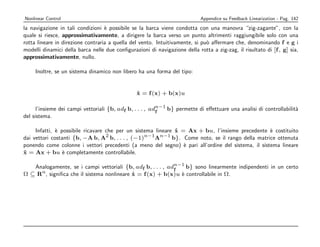Nonlinear Control                                                           Appendice su Feedback Linearization - Pag. 142
la navigazione in tali condizioni ` possibile se la barca viene condotta con una manovra “zig-zagante”, con la
                                   e
quale si riesce, approssimativamente, a dirigere la barca verso un punto altrimenti raggiungibile solo con una
rotta lineare in direzione contraria a quella del vento. Intuitivamente, si pu` aﬀermare che, denominando f e g i
                                                                              o
modelli dinamici della barca nelle due conﬁgurazioni di navigazione della rotta a zig-zag, il risultato di [f , g] sia,
approssimativamente, nullo.

     Inoltre, se un sistema dinamico non libero ha una forma del tipo:


                                                 x = f (x) + b(x)u
                                                 ˙

                                                          n−1
      l’insieme dei campi vettoriali {b, adf b, . . . , adf   b} permette di eﬀettuare una analisi di controllabilit`
                                                                                                                    a
del sistema.

     Infatti, ` possibile ricavare che per un sistema lineare x = Ax + bu, l’insieme precedente ` costituito
              e                                               ˙                                    e
                                   2              n−1 n−1
dai vettori costanti {b, −A b, A b, . . . , (−1)      A      b}. Come noto, se il rango della matrice ottenuta
ponendo come colonne i vettori precedenti (a meno del segno) ` pari all’ordine del sistema, il sistema lineare
                                                                 e
x = Ax + bu ` completamente controllabile.
˙                e

   Analogamente, se i campi vettoriali {b, adf b, . . . , adn−1 b} sono linearmente indipendenti in un certo
                                                            f
Ω ⊆ Rn , signiﬁca che il sistema nonlineare x = f (x) + b(x)u ` controllabile in Ω.
                                            ˙                 e
 