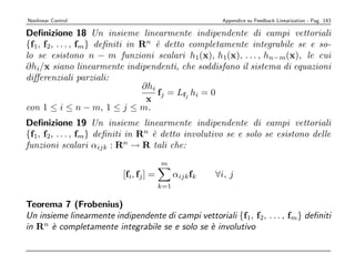 Nonlinear Control                                        Appendice su Feedback Linearization - Pag. 143

Deﬁnizione 18 Un insieme linearmente indipendente di campi vettoriali
{f1, f2, . . . , fm} deﬁniti in Rn ` detto completamente integrabile se e so-
                                    e
lo se esistono n − m funzioni scalari h1(x), h1(x), . . . , hn−m(x), le cui
∂hi/x siano linearmente indipendenti, che soddisfano il sistema di equazioni
diﬀerenziali parziali:
                                ∂hi
                                    fj = Lfj hi = 0
                                 x
con 1 ≤ i ≤ n − m, 1 ≤ j ≤ m.
Deﬁnizione 19 Un insieme linearmente indipendente di campi vettoriali
{f1, f2, . . . , fm} deﬁniti in Rn ` detto involutivo se e solo se esistono delle
                                   e
funzioni scalari αijk : Rn → R tali che:
                                        m
                          [fi, fj ] =         αijk fk   ∀i, j
                                        k=1

Teorema 7 (Frobenius)
Un insieme linearmente indipendente di campi vettoriali {f1, f2, . . . , fm} deﬁniti
in Rn ` completamente integrabile se e solo se ` involutivo
       e                                       e
 