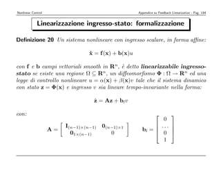 Nonlinear Control                                    Appendice su Feedback Linearization - Pag. 144


             Linearizzazione ingresso-stato: formalizzazione

Deﬁnizione 20 Un sistema nonlineare con ingresso scalare, in forma aﬃne:

                                 x = f (x) + b(x)u
                                 ˙

con f e b campi vettoriali smooth in Rn, ` detto linearizzabile ingresso-
                                          e
stato se esiste una regione Ω ⊆ Rn, un diﬀeomorﬁsmo Φ : Ω → Rn ed una
legge di controllo nonlineare u = α(x) + β(x)v tale che il sistema dinamico
con stato z = Φ(x) e ingresso v sia lineare tempo-invariante nella forma:

                                   ˙
                                   z = Az + blv

con:                                                                      
                                                               0
                         I(n−1)×(n−1) 0(n−1)×1               ... 
                    A=                                 bl =      
                           01×(n−1)      0                   0 
                                                               1
 
