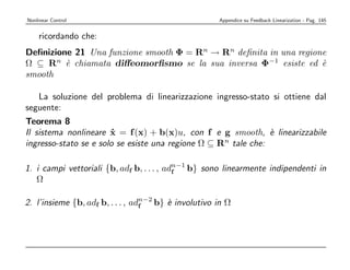 Nonlinear Control                                     Appendice su Feedback Linearization - Pag. 145


    ricordando che:
Deﬁnizione 21 Una funzione smooth Φ = Rn → Rn deﬁnita in una regione
Ω ⊆ Rn ` chiamata diﬀeomorﬁsmo se la sua inversa Φ−1 esiste ed `
         e                                                         e
smooth

   La soluzione del problema di linearizzazione ingresso-stato si ottiene dal
seguente:
Teorema 8
Il sistema nonlineare x = f (x) + b(x)u, con f e g smooth, ` linearizzabile
                        ˙                                       e
ingresso-stato se e solo se esiste una regione Ω ⊆ Rn tale che:

1. i campi vettoriali {b, adf b, . . . , adn−1 b} sono linearmente indipendenti in
                                           f
   Ω

2. l’insieme {b, adf b, . . . , adn−2 b} ` involutivo in Ω
                                  f      e
 