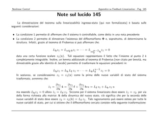 Nonlinear Control                                                           Appendice su Feedback Linearization - Pag. 145

                                      Note sul lucido 145
     La dimostrazione del teorema sulla linearizzabilit` ingresso-stato (qui non formalizzata) ` basata sulle
                                                       a                                       e
seguenti considerazioni:

 • La condizione 1 permette di aﬀermare che il sistema ` controllabile, come detto in una nota precedente
                                                          e
 • La condizione 2 permette di dimostrare l’esistenza del diﬀeomorﬁsmo Φ e, soprattutto, di determinarne la
   struttura. Infatti, grazie al teorema di Frobenius si pu` aﬀermare che:
                                                           o

                                   Lb z1 = Lad b z1 = · · · = L n−2 z1 = 0
                                              f                ad  b
                                                                      f
    data una certa funzione scalare z1 (x). Tali equazioni rappresentano il fatto che l’insieme al punto 2 `   e
    completamente integrabile. Inoltre, un lemma addizionale al teorema di Frobenius (non citato per brevit`, ma
                                                                                                           a
    dimostrabile grazie alla identit` di Jacobi) permette di trasformare le equazioni precedenti in:
                                    a

                                                                          n−2
                                   Lb z1 = Lb Lf z1 = · · · = Lb Lf             z1 = 0
    In sostanza, se considerassimo z1 = z1 (x) come la prima delle nuove variabili di stato del sistema
    trasformato, avremmo che:

                                        ∂z1        ∂z1       ∂z1
                               z1 =
                               ˙              x=
                                              ˙          f+      b u = Lf z1 + Lb z1 u
                                         ∂x        ∂x        ∂x
    ma essendo Lb z1 = 0 allora z1 = Lf z1 . Siccome per il sistema linearizzato deve essere z1 = z2 , per via
                                     ˙                                                             ˙
    della forma richiesta alla matrice A della dinamica del nuovo stato, ci` signiﬁca che per la seconda delle
                                                                               o
    nuove variabili di stato deve essere z2 = z2 (x) = Lf z1 . Tale ragionamento pu` essere esteso per tutte le
                                                      ˙                                  o
    nuove variabili di stato, per cui si ottiene che il diﬀeomorﬁsmo cercato consiste nella seguente trasformazione:
 