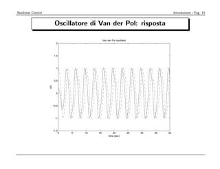 Nonlinear Control                                                                                Introduzione - Pag. 15


                            Oscillatore di Van der Pol: risposta

                                                    Van der Pol oscillator
                             2




                            1.5




                             1




                            0.5
                    x(t)




                             0




                           −0.5




                            −1




                           −1.5
                                  0   5   10   15            20              25   30   35   40
                                                         time (sec)
 