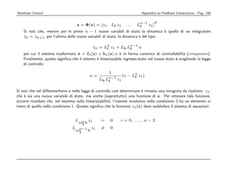 Nonlinear Control                                                                 Appendice su Feedback Linearization - Pag. 146

                                                                              n−1            T
                                     z = Φ(x) = [z1       Lf z1     ...   Lf          z1 ]
    Si noti che, mentre per le prime n − 1 nuove variabili di stato la dinamica ` quella di un integratore
                                                                                     e
    zk = zk+1 , per l’ultima delle nuove variabili di stato, la dinamica ` del tipo:
    ˙                                                                    e

                                                      n               n−1
                                               zn = Lf z1 + Lb Lf
                                               ˙                              u
                                   ˙
    per cui il sistema trasformato z = fn (z) + bn (z) u ` in forma canonica di controllabilit` (companion).
                                                              e                                    a
    Finalmente, questo signiﬁca che il sistema ` linearizzabile ingresso-stato nel nuovo stato z scegliendo la legge
                                               e
    di controllo:

                                                       1                  n
                                           u=                     (v − Lf z1 )
                                                 Lb Ln−1 z1
                                                     f

Si noti che nel diﬀeomorﬁsmo e nella legge di controllo cos` determinate ` rimasta una incognita da risolvere: z1 ,
                                                               ı             e
che ` sia una nuova variabile di stato, ma anche (soprattutto) una funzione di x. Per ottenere tale funzione,
    e
occorre ricordare che, nel teorema sulla linearizzabilit`, l’insieme involutivo nella condizione 2 ha un elemento in
                                                        a
meno di quello nella condizione 1. Questo signiﬁca che la funzione z1 (x) deve soddisfare il sistema di equazioni:


                                   Ladi b z1      =       0   i = 0, . . . , n − 2
                                       f
                                 L        z       =       0
                                   adn−1 b 1
                                     f
 