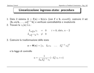Nonlinear Control                                              Appendice su Feedback Linearization - Pag. 147


                    Linearizzazione ingresso-stato: procedura

1. Dato il sistema x = f (x) + b(x)u (con f e b smooth), costruire il set
                        ˙
   {b, adf b, . . . , adn−1 b} e veriﬁcare controllabilit` e involutivit`
                        f                                a              a
2. Trovare la z1(x) t.c.:

                           Ladi b z1 = 0               i = 0, dots, n − 2
                              f
                          Ladn−1 b z1 = 0
                             f


3. Costruire la trasformazione dello stato

                          z = Φ(x) = [z1       Lf z1     ...    Ln−1 z1]T
                                                                 f

    e la legge di controllo
                                           1
                                 u=                (−Ln z1 + v)
                                                      f
                                      Lb Ln−1 z1
                                          f
 