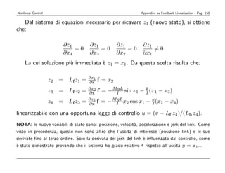 Nonlinear Control                                             Appendice su Feedback Linearization - Pag. 150

   Dal sistema di equazioni necessario per ricavare z1 (nuovo stato), si ottiene
che:

                        ∂z1         ∂z1            ∂z1         ∂z1
                            =0          =0             =0          =0
                        ∂x4         ∂x3            ∂x2         ∂x1
    La cui soluzione pi` immediata ` z1 = x1. Da questa scelta risulta che:
                       u           e

                                    ∂x1
                    z2 = Lf z1 =    ∂x    f = x2
                    z3 = Lf z2 =    ∂x2
                                    ∂x    f = − MI sin x1 − k (x1 − x3)
                                                 gL
                                                            I

                    z4 = Lf z3 =    ∂z3
                                    ∂x    f = − MI x2 cos x1 − k (x2 − x4)
                                                 gL
                                                               I

linearizzabile con una opportuna legge di controllo u = (v − Lf z4)/(Lb z4).
NOTA: le nuove variabili di stato sono: posizione, velocit`, accelerazione e jerk del link. Come
                                                            a
visto in precedenza, queste non sono altro che l’uscita di interesse (posizione link) e le sue
derivate ﬁno al terzo ordine. Solo la derivata del jerk del link ` inﬂuenzata dal controllo, come
                                                                 e
` stato dimostrato provando che il sistema ha grado relativo 4 rispetto all’uscita y = x1...
e
 