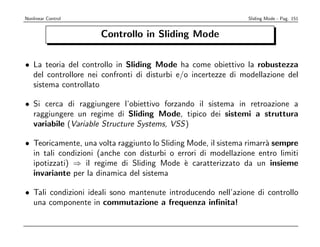 Nonlinear Control                                              Sliding Mode - Pag. 151


                     Controllo in Sliding Mode

• La teoria del controllo in Sliding Mode ha come obiettivo la robustezza
  del controllore nei confronti di disturbi e/o incertezze di modellazione del
  sistema controllato

• Si cerca di raggiungere l’obiettivo forzando il sistema in retroazione a
  raggiungere un regime di Sliding Mode, tipico dei sistemi a struttura
  variabile (Variable Structure Systems, VSS)

• Teoricamente, una volta raggiunto lo Sliding Mode, il sistema rimarr` sempre
                                                                      a
  in tali condizioni (anche con disturbi o errori di modellazione entro limiti
  ipotizzati) ⇒ il regime di Sliding Mode ` caratterizzato da un insieme
                                              e
  invariante per la dinamica del sistema

• Tali condizioni ideali sono mantenute introducendo nell’azione di controllo
  una componente in commutazione a frequenza inﬁnita!
 