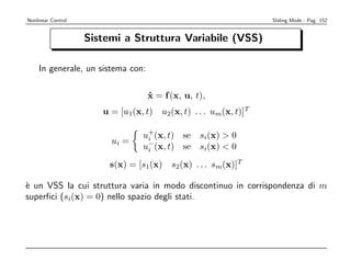 Nonlinear Control                                                Sliding Mode - Pag. 152


                    Sistemi a Struttura Variabile (VSS)

    In generale, un sistema con:

                                   x = f (x, u, t),
                                   ˙
                       u = [u1(x, t) u2(x, t) . . . um(x, t)]T

                                 u+(x, t) se
                                  i              si(x)  0
                         ui =     −
                                 ui (x, t) se    si(x)  0
                         s(x) = [s1(x) s2(x) . . . sm(x)]T

` un VSS la cui struttura varia in modo discontinuo in corrispondenza di m
e
superﬁci (si(x) = 0) nello spazio degli stati.
 