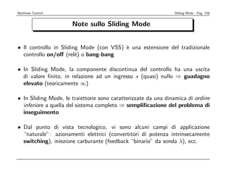 Nonlinear Control                                               Sliding Mode - Pag. 156


                      Note sullo Sliding Mode


• Il controllo in Sliding Mode (con VSS) ` una estensione del tradizionale
                                         e
  controllo on/oﬀ (rel`) o bang-bang
                        e

• In Sliding Mode, la componente discontinua del controllo ha una uscita
  di valore ﬁnito, in relazione ad un ingresso s (quasi) nullo ⇒ guadagno
  elevato (teoricamente ∞)

• In Sliding Mode, le traiettorie sono caratterizzate da una dinamica di ordine
  inferiore a quella del sistema completo ⇒ sempliﬁcazione del problema di
  inseguimento

• Dal punto di vista tecnologico, vi sono alcuni campi di applicazione
  “naturale”: azionamenti elettrici (convertitori di potenza intrinsecamente
  switching), iniezione carburante (feedback “binario” da sonda λ), ecc.
 