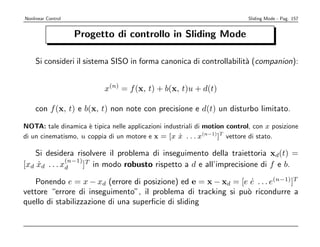 Nonlinear Control                                                           Sliding Mode - Pag. 157


                    Progetto di controllo in Sliding Mode

    Si consideri il sistema SISO in forma canonica di controllabilit` (companion):
                                                                    a


                           x(n) = f (x, t) + b(x, t)u + d(t)

    con f (x, t) e b(x, t) non note con precisione e d(t) un disturbo limitato.

NOTA: tale dinamica ` tipica nelle applicazioni industriali di motion control, con x posizione
                     e
di un cinematismo, u coppia di un motore e x = [x x . . . x(n−1)]T vettore di stato.
                                                     ˙

    Si desidera risolvere il problema di inseguimento della traiettoria xd(t) =
              (n−1) T
[xd xd . . . xd
     ˙             ] in modo robusto rispetto a d e all’imprecisione di f e b.

   Ponendo e = x − xd (errore di posizione) ed e = x − xd = [e e . . . e(n−1)]T
                                                                ˙
vettore “errore di inseguimento”, il problema di tracking si pu` ricondurre a
                                                               o
quello di stabilizzazione di una superﬁcie di sliding
 