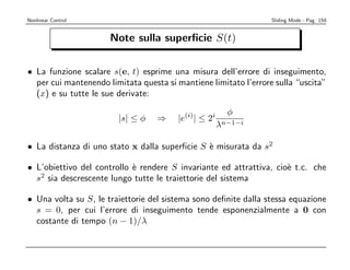 Nonlinear Control                                                 Sliding Mode - Pag. 159


                      Note sulla superﬁcie S(t)


• La funzione scalare s(e, t) esprime una misura dell’errore di inseguimento,
  per cui mantenendo limitata questa si mantiene limitato l’errore sulla “uscita”
  (x) e su tutte le sue derivate:

                                                        φ
                        |s| ≤ φ    ⇒    |e(i)| ≤ 2i
                                                      λn−1−i

• La distanza di uno stato x dalla superﬁcie S ` misurata da s2
                                               e

• L’obiettivo del controllo ` rendere S invariante ed attrattiva, cio` t.c. che
                            e                                        e
  s2 sia descrescente lungo tutte le traiettorie del sistema

• Una volta su S, le traiettorie del sistema sono deﬁnite dalla stessa equazione
  s = 0, per cui l’errore di inseguimento tende esponenzialmente a 0 con
  costante di tempo (n − 1)/λ
 