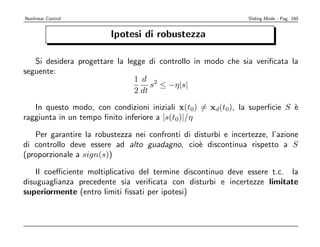 Nonlinear Control                                               Sliding Mode - Pag. 160


                         Ipotesi di robustezza

   Si desidera progettare la legge di controllo in modo che sia veriﬁcata la
seguente:
                               1 d 2
                                    s ≤ −η|s|
                               2 dt

   In questo modo, con condizioni iniziali x(t0) = xd(t0), la superﬁcie S `
                                                                          e
raggiunta in un tempo ﬁnito inferiore a |s(t0)|/η

   Per garantire la robustezza nei confronti di disturbi e incertezze, l’azione
di controllo deve essere ad alto guadagno, cio` discontinua rispetto a S
                                                 e
(proporzionale a sign(s))

    Il coeﬃciente moltiplicativo del termine discontinuo deve essere t.c. la
disuguaglianza precedente sia veriﬁcata con disturbi e incertezze limitate
superiormente (entro limiti ﬁssati per ipotesi)
 