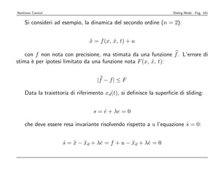 Nonlinear Control                                                   Sliding Mode - Pag. 161


    Si consideri ad esempio, la dinamica del secondo ordine (n = 2):


                                x = f (x, x, t) + u
                                ¨         ˙

    con f non nota con precisione, ma stimata da una funzione f . L’errore di
stima ` per ipotesi limitato da una funzione nota F (x, x, t):
      e                                                 ˙


                                   |f − f | ≤ F

    Data la traiettoria di riferimento xd(t), si deﬁnisce la superﬁcie di sliding:


                                  s = e + λe = 0
                                      ˙

    che deve essere resa invariante risolvendo rispetto a u l’equazione s = 0:
                                                                        ˙


                    s = x − xd + λe = f + u − xd + λe = 0
                    ˙ ¨ ¨         ˙           ¨     ˙
 
