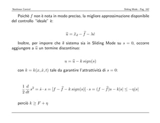 Nonlinear Control                                                   Sliding Mode - Pag. 162


    Poich` f non ` nota in modo preciso, la migliore approssimazione disponibile
         e        e
del controllo “ideale” `:
                       e


                                 u = xd − f − λe
                                     ¨         ˙

   Inoltre, per imporre che il sistema sia in Sliding Mode su s = 0, occorre
aggiungere a u un termine discontinuo:


                                 u = u − k sign(s)

    con k = k(x, x, t) tale da garantire l’attrattivit` di s = 0:
                 ˙                                    a


         1 d 2
              s = s · s = [f − f − k sign(s)] · s = (f − f )s − k|s| ≤ −η|s|
                  ˙
         2 dt

    perci` k ≥ F + η
         o
 