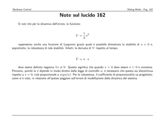 Nonlinear Control                                                                            Sliding Mode - Pag. 162

                                       Note sul lucido 162
     Si noti che per la dinamica dell’errore, la funzione:


                                                             1 2
                                                     V =       s
                                                             2

     rappresenta anche una funzione di Lyapunov grazie quale ` possibile dimostrare la stabilit` di s = 0 e,
                                                                       e                       a
soprattutto, la robustezza di tale stabilit`. Infatti, la derivata di V rispetto al tempo:
                                           a


                                                     ˙
                                                     V =s·s
                                                        ˙

     deve essere deﬁnita negativa ∀s = 0. Questo signiﬁca che quando s  0 deve essere s  0 e viceversa.
                                                                                                    ˙
Pertanto, poich` la s dipende in modo diretto dalla legge di controllo u, ` necessario che questa sia discontinua
                e     ˙                                                        e
rispetto a s = 0, cio` proporzionale a sign(s). Per la robustezza, il coeﬃciente di proporzionalit` va progettato,
                      e                                                                                a
come si ` visto, in relazione all’ipotesi peggiore sull’errore di modellazione della dinamica del sistema.
         e
 