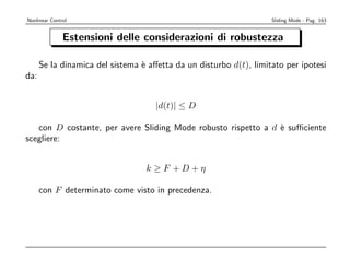 Nonlinear Control                                                   Sliding Mode - Pag. 163


               Estensioni delle considerazioni di robustezza

      Se la dinamica del sistema ` aﬀetta da un disturbo d(t), limitato per ipotesi
                                 e
da:


                                     |d(t)| ≤ D

   con D costante, per avere Sliding Mode robusto rispetto a d ` suﬃciente
                                                               e
scegliere:


                                  k ≥F +D+η

      con F determinato come visto in precedenza.
 