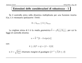 Nonlinear Control                                                        Sliding Mode - Pag. 164


            Estensioni delle considerazioni di robustezza - 1

   Se il controllo entra nella dinamica moltiplicato per una funzione incerta
b(x, t) ` necessario ipotizzarne i limiti:
        e

                                     0  bmin ≤ b ≤ bmax

                                                              √
    La migliore stima di b ` la media geometrica b =
                            e                                     bmin bmax, per cui la
legge di controllo diventa:

                                    u = b−1[u − k sign(s)]

con:
                                  k ≥ β(F + η) + (β − 1)|u|

                    bmax
    eβ=             bmin   chiamato margine di guadagno (β −1 ≤ b/b ≤ β)
 