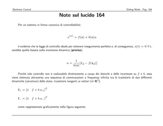Nonlinear Control                                                                             Sliding Mode - Pag. 164

                                       Note sul lucido 164
     Per un sistema in forma canonica di controllabilit`:
                                                       a


                                               (n)
                                             x       = f (x) + b(x)u


     ` evidente che la legge di controllo ideale per ottenere inseguimento perfetto e, di conseguenza, s(t) = 0 ∀ t,
     e
sarebbe quella basata sulla inversione dinamica (precisa):


                                                      1
                                             u=           [¨d − f (xd )]
                                                           x
                                                     b(x)

     Poich` tale controllo non ` realizzabile direttamente a causa dei disturbi e delle incertezze su f e b, essa
          e                     e
viene ottenuta attraverso una sequenza di commutazioni a frequenza inﬁnita tra le traiettorie di due diﬀerenti
dinamiche (strutture) dello stato, traiettorie tangenti ai vettori (in R2 ):

     f+ = [ x f + b u + ]T
            ˙

     f− = [ x f + b u − ]T
            ˙

     come rappresentato graﬁcamente nella ﬁgura seguente.
 