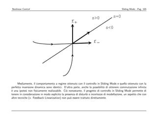 Nonlinear Control                                                                             Sliding Mode - Pag. 165


                                                                    s0               s=0
                                                  f+
                                                                                s0


                                                                     f-




      Mediamente, il comportamento a regime ottenuto con il controllo in Sliding Mode e quello ottenuto con la
perfetta inversione dinamica sono identici. D’altra parte, anche la possibilit` di ottenere commutazione inﬁnita
                                                                                a
` una ipotesi non ﬁsicamente realizzabile. Ci` nonostante, il progetto di controllo in Sliding Mode permette di
e                                              o
tenere in considerazione in modo esplicito la presenza di disturbi e incertezze di modellazione, un aspetto che con
altre tecniche (v. Feedback Linearization) non pu` essere trattato direttamente.
                                                  o
 