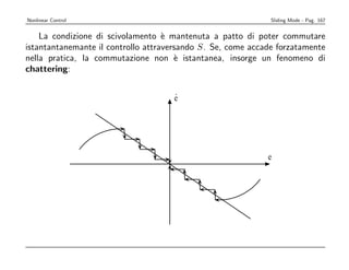 Nonlinear Control                                             Sliding Mode - Pag. 167


    La condizione di scivolamento ` mantenuta a patto di poter commutare
                                    e
istantantanemante il controllo attraversando S. Se, come accade forzatamente
nella pratica, la commutazione non ` istantanea, insorge un fenomeno di
                                       e
chattering:

                                     .
                                     e




                                                             e
 