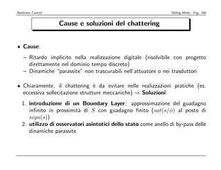 Nonlinear Control                                                 Sliding Mode - Pag. 168


                    Cause e soluzioni del chattering


• Cause:
    – Ritardo implicito nella realizzazione digitale (risolvibile con progetto
      direttamente nel dominio tempo discreto)
    – Dinamiche “parassite” non trascurabili nell’attuatore o nei trasduttori

• Chiaramente, il chattering ` da evitare nelle realizzazioni pratiche (es.
                                 e
  eccessiva sollecitazione strutture meccaniche) ⇒ Soluzioni:
   1. introduzione di un Boundary Layer: approssimazione del guadagno
      inﬁnito in prossimit` di S con guadagno ﬁnito (sat(s/φ) al posto di
                          a
      sign(s))
   2. utilizzo di osservatori asintotici dello stato come anello di by-pass delle
      dinamiche parassite
 