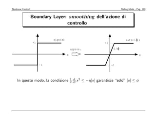 Nonlinear Control                                                              Sliding Mode - Pag. 169


                    Boundary Layer: smoothing dell’azione di
                                   controllo


                              sign(z)                                              sat(z/ O )
                    +1                                            +1

                                            approx.                     1/ O

                                        z                                                      z


                         -1                                            -1




                                            1 d 2
    In questo modo, la condizione           2 dt s   ≤ −η|s| garantisce “solo” |s| ≤ φ
 