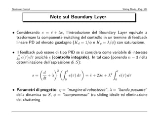 Nonlinear Control                                                                     Sliding Mode - Pag. 171


                            Note sul Boundary Layer


• Considerando s = e + λe, l’introduzione del Boundary Layer equivale a
                      ˙
  trasformare la componente switching del controllo in un termine di feedback
  lineare PD ad elevato guadagno (Kd = 1/φ e Kp = λ/φ) con saturazione.

• Il feedback pu` essere di tipo PID se si considera come variabile di interesse
                  o
    t
    0
      e(τ ) dτ anzich` e (controllo integrale). In tal caso (ponendo n = 3 nella
                     e
  determinazione dell’espressione di S):
                                 2       t                                      t
                         d                                              2
                    s=      +λ               e(τ ) dτ   = e + 2λe + λ
                                                          ˙                         e(τ ) dτ
                         dt          0                                      0


• Parametri di progetto: η = “margine di robustezza”, λ = “banda passante”
  della dinamica su S, φ = “compromesso” tra sliding ideale ed eliminazione
  del chattering
 