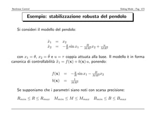 Nonlinear Control                                               Sliding Mode - Pag. 173


              Esempio: stabilizzazione robusta del pendolo

    Si consideri il modello del pendolo:

                       x1 = x2
                       ˙
                              g
                       x2 = − R sin x1 − MB 2 x2 + Mu 2
                       ˙                  R         R

                      ˙
   con x1 = θ, x2 = θ e u = τ coppia attuata alla base. Il modello ` in forma
                                                                   e
canonica di controllabilit` x1 = f (x) + b(x) u, ponendo:
                          a¨

                                   g
                         f (x) = − R sin x1 − MB 2 x2
                                               R
                                     1
                         b(x)   =   M R2

    Se supponiamo che i parametri siano noti con scarsa precisione:

    Rmin ≤ R ≤ Rmax       Mmin ≤ M ≤ Mmax       Bmin ≤ B ≤ Bmax
 