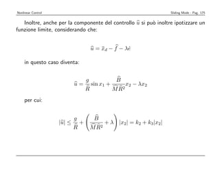 Nonlinear Control                                                       Sliding Mode - Pag. 175


   Inoltre, anche per la componente del controllo u si pu` inoltre ipotizzare un
                                                         o
funzione limite, considerando che:


                                        u = xd − f − λe
                                            ¨         ˙

    in questo caso diventa:


                                    g               B
                            u=          sin x1 +          x2 − λx2
                                    R              M R2
    per cui:


                            g            B
                    |u| ≤       +              + λ |x2| = k2 + k3|x2|
                            R           M R2
 