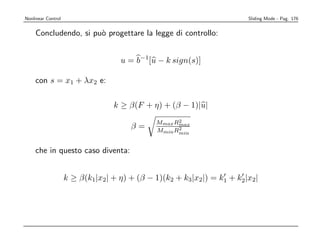 Nonlinear Control                                                      Sliding Mode - Pag. 176


    Concludendo, si pu` progettare la legge di controllo:
                      o


                                   u = b−1[u − k sign(s)]

    con s = x1 + λx2 e:

                                 k ≥ β(F + η) + (β − 1)|u|
                                                   2
                                             Mmax Rmax
                                      β=           2
                                             Mmin Rmin


    che in questo caso diventa:


                    k ≥ β(k1|x2| + η) + (β − 1)(k2 + k3|x2|) = k1 + k2|x2|
 