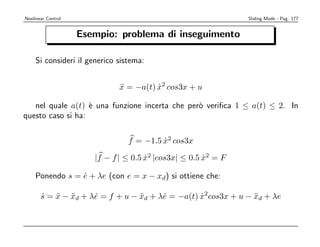 Nonlinear Control                                               Sliding Mode - Pag. 177


                    Esempio: problema di inseguimento

    Si consideri il generico sistema:


                              x = −a(t) x2 cos3x + u
                              ¨         ˙

   nel quale a(t) ` una funzione incerta che per` veriﬁca 1 ≤ a(t) ≤ 2. In
                   e                            o
questo caso si ha:


                                f = −1.5 x2 cos3x
                                         ˙

                       |f − f | ≤ 0.5 x2 |cos3x| ≤ 0.5 x2 = F
                                      ˙                ˙

    Ponendo s = e + λe (con e = x − xd) si ottiene che:
                ˙

       s = x − xd + λe = f + u − xd + λe = −a(t) x2cos3x + u − xd + λe
       ˙ ¨ ¨         ˙           ¨     ˙         ˙             ¨
 