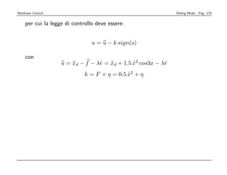 Nonlinear Control                                              Sliding Mode - Pag. 178


    per cui la legge di controllo deve essere:


                                u = u − k sign(s)

    con
                    u = xd − f − λe = xd + 1.5 x2 cos3x − λe
                        ¨         ˙ ¨          ˙           ˙
                             k = F + η = 0.5 x2 + η
                                             ˙
 