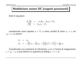 Nonlinear Control                                                    Sliding Mode - Pag. 180


            Modellazione motore DC (magneti permanenti)

    Date le equazioni:

                           La dia
                              dt     = −iaRa − kmω + Va
                             dω
                           J dt      = kmia − Cc


   considerando come ingresso u = Va e come variabili di stato x1 = ω ed
x2 = ω, si ottiene:
     ˙

                    x1 = x2
                    ˙
                              2                             ˙
                             km
                    x2 =
                    ˙      − La   x1 − Ra x2 −
                                       L
                                         a       Ra
                                                 JLa   Cc + Cc + JLa u
                                                            J
                                                                 km



   Considerando una traiettoria di riferimento ω0(t) e l’errore di inseguimento
e = ω0 − ω, si pu` deﬁnire la superﬁcie di sliding s = e + λe.
                 o                                     ˙
 