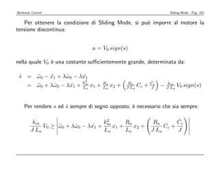 Nonlinear Control                                                  Sliding Mode - Pag. 181


   Per ottenere la condizione di Sliding Mode, si pu` imporre al motore la
                                                    o
tensione discontinua:


                                 u = V0 sign(s)

nella quale V0 ` una costante suﬃcientemente grande, determinata da:
               e

 s = ω0 − x1 + λω0 − λx1
 ˙   ¨    ¨     ˙      ˙
                             2                              ˙
                            km
      = ω0 + λω0 − λx1 +
        ¨     ˙      ˙      La   x1 + Ra x2 +
                                      L
                                        a        Ra
                                                J La   Cc + Cc − JkLa V0 sign(s)
                                                            J
                                                                   m




    Per rendere s ed s sempre di segno opposto, ` necessario che sia sempre:
                     ˙                          e

          km                         2
                                    km      Ra               Ra       ˙
                                                                      Cc
              V0 ≥ ω0 + λω0 − λx1 +
                   ¨     ˙      ˙      x1 +    x2 +              Cc +
         J La                       La      La              J La      J
 