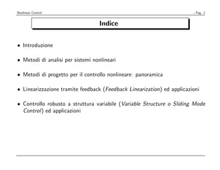 Nonlinear Control                                                       - Pag. 2


                                   Indice


• Introduzione

• Metodi di analisi per sistemi nonlineari

• Metodi di progetto per il controllo nonlineare: panoramica

• Linearizzazione tramite feedback (Feedback Linearization) ed applicazioni

• Controllo robusto a struttura variabile (Variable Structure o Sliding Mode
  Control) ed applicazioni
 