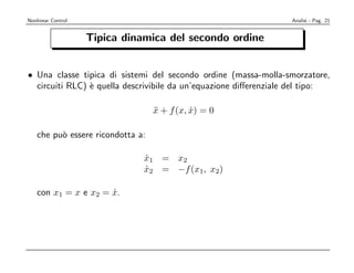 Nonlinear Control                                                 Analisi - Pag. 21


                    Tipica dinamica del secondo ordine


• Una classe tipica di sistemi del secondo ordine (massa-molla-smorzatore,
  circuiti RLC) ` quella descrivibile da un’equazione diﬀerenziale del tipo:
                e

                                   x + f (x, x) = 0
                                   ¨         ˙

    che pu` essere ricondotta a:
          o

                               x1 = x2
                               ˙
                               x2 = −f (x1, x2)
                               ˙

    con x1 = x e x2 = x.
                      ˙
 