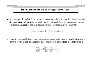 Nonlinear Control                                                    Analisi - Pag. 24


                    Punti singolari nella mappa delle fasi


• In generale, l’analisi di un sistema serve per determinare le caratteristiche
  dei suoi punti di equilibrio, cio` i punti nei quali x = 0, condizione che per
                                     e                  ˙
  i sistemi analizzabili con il piano delle fasi (secondo ordine) diventa:

                            f1(x1, x2) = 0   f2(x1, x2) = 0


• I punti che soddisfano tale condizione sono detti anche punti singolari,
  perch` in tali punti la tangente delle traiettorie dello stato ` indeterminata
       e                                                         e

                                dx1 f2(x1, x2) 0
                                   =          =
                                dx2 f1(x1, x2) 0
 