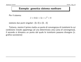 Nonlinear Control                                                       Analisi - Pag. 25


                    Esempio: generico sistema nonlinare

    Per il sistema:
                             x + 0.6x + 3x + x2 = 0
                             ¨      ˙

    esistono due punti singolari: (0, 0) e (0, -3)

    Tuttavia, mentre il primo risulta un punto di convergenza di traiettorie la cui
condizione iniziale appartenga ad una determinata area (area di convergenza),
il secondo si dimostra un punto dal quale le traiettorie possono divergere (v.
graﬁco successivo)
 