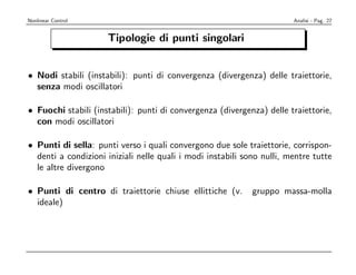 Nonlinear Control                                                       Analisi - Pag. 27


                     Tipologie di punti singolari


• Nodi stabili (instabili): punti di convergenza (divergenza) delle traiettorie,
  senza modi oscillatori

• Fuochi stabili (instabili): punti di convergenza (divergenza) delle traiettorie,
  con modi oscillatori

• Punti di sella: punti verso i quali convergono due sole traiettorie, corrispon-
  denti a condizioni iniziali nelle quali i modi instabili sono nulli, mentre tutte
  le altre divergono

• Punti di centro di traiettorie chiuse ellittiche (v.       gruppo massa-molla
  ideale)
 