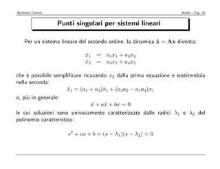 Nonlinear Control                                                  Analisi - Pag. 28


                    Punti singolari per sistemi lineari

    Per un sistema lineare del secondo ordine, la dinamica x = Ax diventa:
                                                           ˙

                             x1 = a1x1 + a2x2
                             ˙
                             x2 = a3x1 + a4x2
                             ˙

che ` possibile sempliﬁcare ricavando x2 dalla prima equazione e sostitendola
     e
nella seconda:
                      x1 = (a1 + a4)x1 + (a3a2 − a1a4)x1
                      ¨             ˙
o, pi` in generale:
     u
                               x + ax + bx = 0
                                ¨    ˙
le cui soluzioni sono univocamente caratterizzate dalle radici λ1 e λ2 del
polinomio caratteristico:

                       s2 + as + b = (s − λ1)(s − λ2) = 0
 