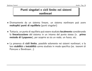Nonlinear Control                                                    Analisi - Pag. 30


                    Punti singolari e cicli limite nei sistemi
                                   nonlineari


• Diversamente da un sistema lineare, un sistema nonlineare pu` avere
                                                              o
  molteplici punti di equilibrio (punti singolari)

• Tuttavia, un punto di equilibrio pu` essere studiato localmente considerando
                                     o
  la linearizzazione del sistema in un intorno del punto stesso (v. primo
  metodo di Lyapunov), per scoprire se sia un nodo, un fuoco, etc.

• La presenza di cicli limite, possibile solamente nei sistemi nonlineari, e la
  loro stabilit` o instabilit` vanno studiate in modo speciﬁco (es. teoremi di
               a             a
  Poincare e Bendixson...)
 